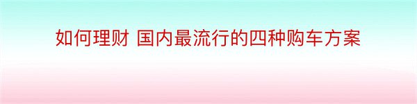 如何理财 国内最流行的四种购车方案