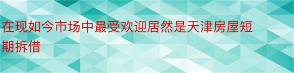 在现如今市场中最受欢迎居然是天津房屋短期拆借