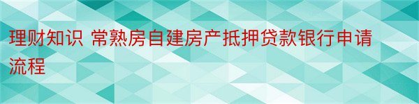 理财知识 常熟房自建房产抵押贷款银行申请流程